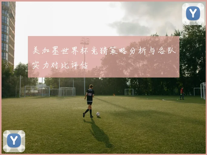 美加墨世界杯竞猜策略分析与各队实力对比评估