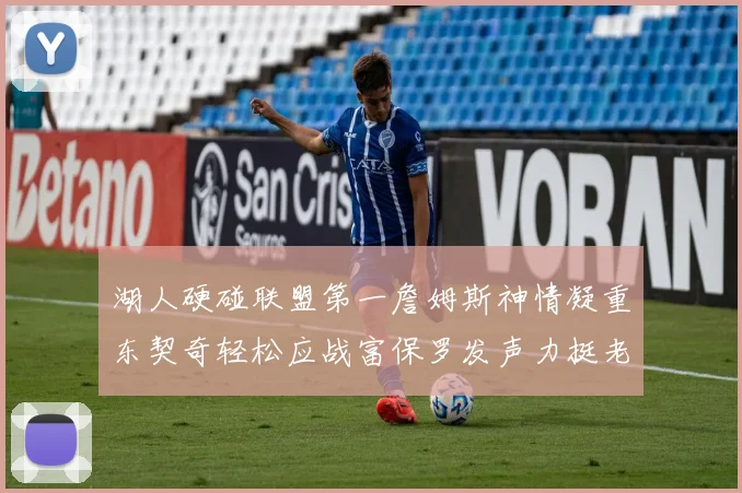 湖人硬碰联盟第一詹姆斯神情凝重东契奇轻松应战富保罗发声力挺老詹澄清质疑