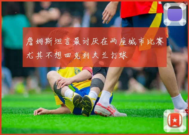 詹姆斯坦言最讨厌在两座城市比赛尤其不想回克利夫兰打球