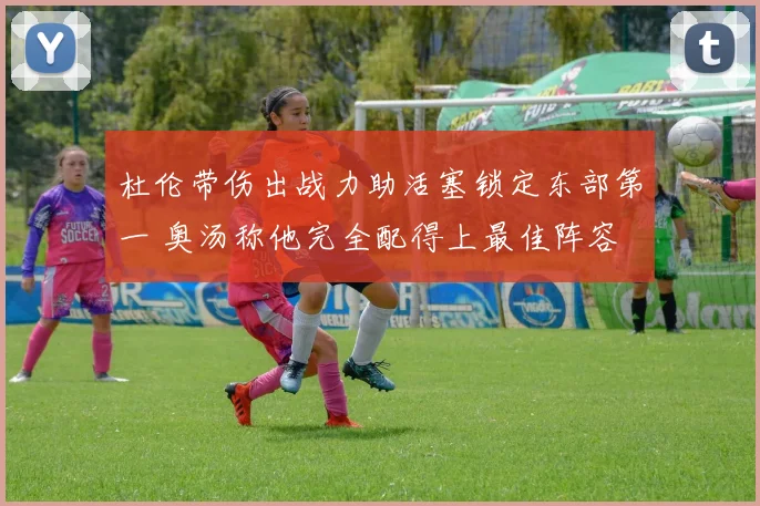 杜伦带伤出战力助活塞锁定东部第一 奥汤称他完全配得上最佳阵容