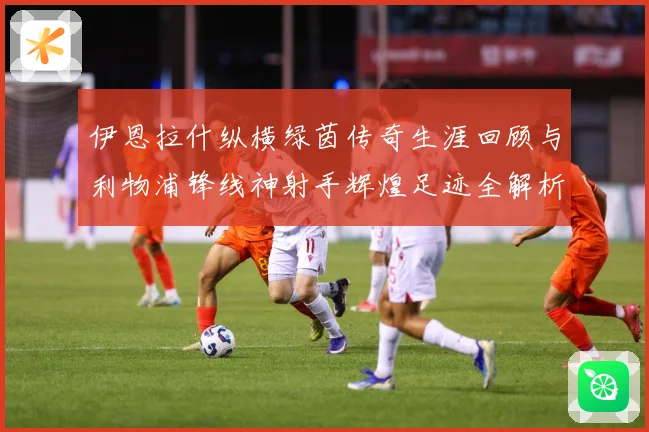 伊恩拉什纵横绿茵传奇生涯回顾与利物浦锋线神射手辉煌足迹全解析
