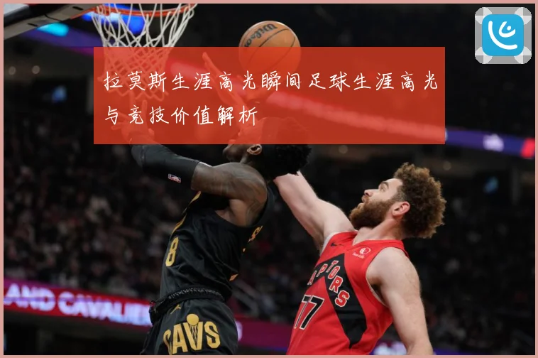 拉莫斯生涯高光瞬间足球生涯高光与竞技价值解析
