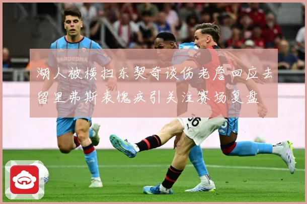湖人被横扫东契奇谈伤老詹回应去留里弗斯表愧疚引关注赛场复盘