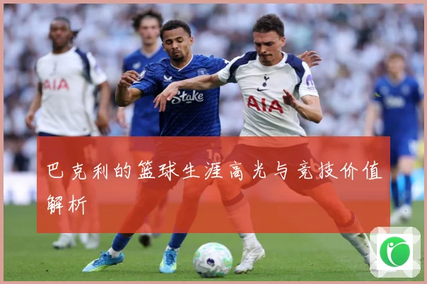 巴克利的篮球生涯高光与竞技价值解析