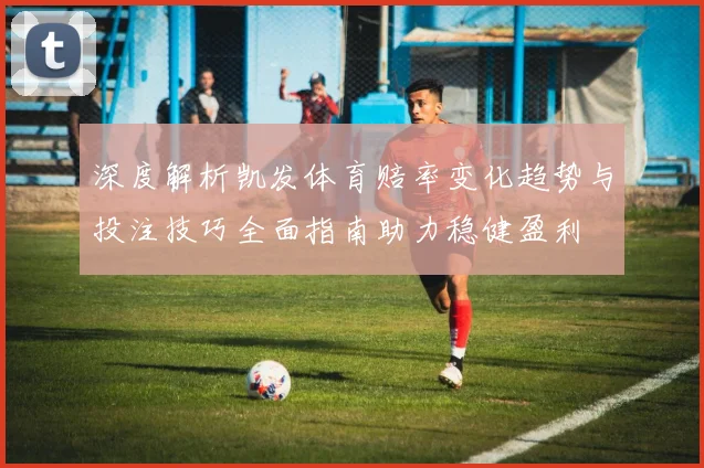 深度解析凯发体育赔率变化趋势与投注技巧全面指南助力稳健盈利