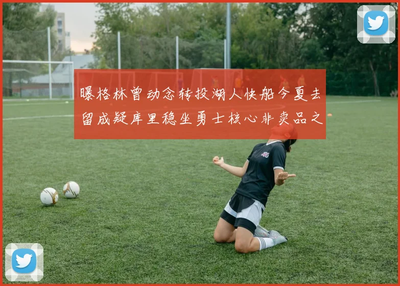 曝格林曾动念转投湖人快船今夏去留成疑库里稳坐勇士核心非卖品之位
