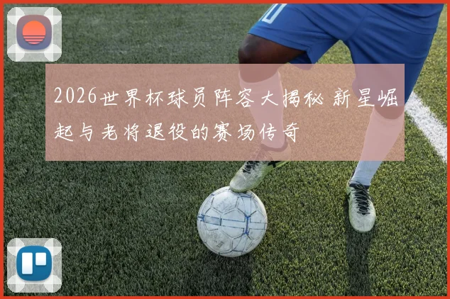 2026世界杯球员阵容大揭秘 新星崛起与老将退役的赛场传奇