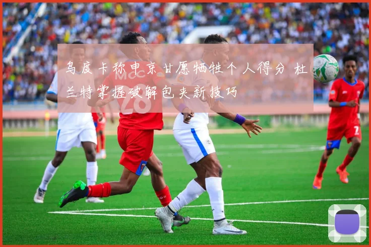 乌度卡称申京甘愿牺牲个人得分 杜兰特掌握破解包夹新技巧