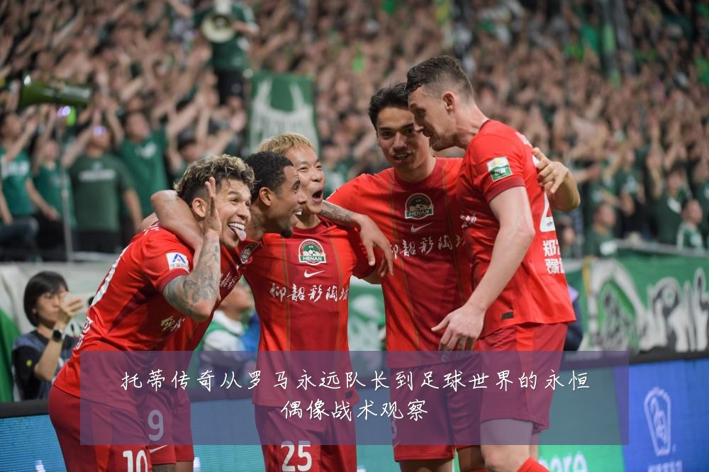 托蒂传奇从罗马永远队长到足球世界的永恒偶像战术观察
